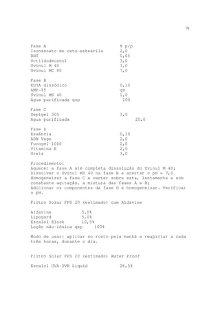 71
Fase A % p/p
Isonanoato de ceto-estearila 2,0
BHT 0,05
Octildodecanol 3,0
Uvinul M 40 3,0
Uvinul MC 80 7,0
Fase B
EDTA dissódico 0,10
AMP-95 qs
Uvinul MS 40 1,0
Água purificada qsp 100
Fase C
Sepigel 305 3,0
Água purificada 20,0
Fase D
Essência 0,30
ADN Vege 2,0
Fucogel 1000 2,0
Vitamina E 2,0
Ureia 3,0
Procedimento:
Aquecer a fase A até completa dissolução do Uvinul M 40;
Dissolver o Uvinul MS 40 na fase B e acertar o pH = 7,0
Homogeneizar a fase C e verter sobre esta, lentamente e sob
constante agitação, a mistura das fases A e B;
Adicionar os componentes da fase D e homogeneizar. Verificar
o pH.
Filtro Solar FPS 20 (estimado) com Aldavine
Aldavine 5,0%
Lipogard 5,0%
Escalol Block 10,0%
Loção não-iônica qsp 100%
Modo de usar: aplicar no rosto pela manhã e reapiclar a cada
três horas, durante o dia.
Filtro Solar FPS 20 (estimado) Water Proof
Escalol UVA-UVB Liquid 26,5%
 