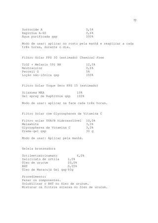 72
Suttocide A 0,5%
Rapithix A-60 0,6%
Água purificada qsp 100%
Modo de usar: aplicar no rosto pela manhã e reaplicar a cada
três horas, durante o dia.
Filtro Solar FPS 30 (estimado) Chemical Free
TiO2 + Melanin 591 BR 12,5%
Neutracolor 0,6%
Pecosil G 5%
Loção não-iônica qsp 100%
Filtro Solar Toque Seco FPS 15 (estimado)
Silasoma MEA 10%
Gel spray de Raphithix qsp 100%
Modo de usar: aplicar na face cada três horas.
Filtro Solar com Glycospheres de Vitamina C
Filtro solar UVA/B hidrossolúvel 10,0%
Melawhite 3,0%
Glycospheres de Vitamina C 3,0%
Creme-gel qsp 30 g
Modo de usar: Aplicar pela manhã.
Geleia bronzeadora
Octilmetoxicinamato 6,0%
Salicilato de octila 1,0%
Óleo de urucum 10,0%
BHT 0,05%
Óleo de Maracujá Gel qsp 60g
Procedimento:
Pesar os componentes.
Solubilizar o BHT no óleo de urucum.
Misturar os filtros solares no óleo de urucum.
 