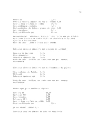 74
Avenolat 3,0%
Extrato hidroglicólico de mel silvestre 3,0%
Lauril éter sulfato de sódio 30,0%
Cocoamidopropilbetaína 4,0%
Dietanolamina de ácidos graxos de coco 2,0%
Metilparabeno 0,1%
Água purificada qsp 60 mL
Recomendações: Adicionar ácido cítrico 30,0% até pH 5,5-6,0.
Adicionar cloreto de sódio 20,0% ou Glucamate LT qs para
ajustar a viscosidade.
Modo de usar: Lavar o rosto diariamente.
Sabonete cremoso abrasivo com semente de apricot
Semente de Apricot 5,0%
Alfa-Bisabolol 1,0%
Sabonete cremoso qsp 100%
Modo de usar: Aplicar no rosto uma vez por semana,
suavemente.
Sabonete cremoso abrasivo com microesferas de jojoba
Microesferas de Jojoba 5,0%
Phykosil 2,0%
Sabonete cremoso qsp 100%
Modo de usar: Aplicar no rosto uma vez por semana,
suavemente.
Formulação para sabonete líquido:
Zetesol ZN 48,0%
Protelan AG8 5,0%
Coco betaína 5,0%
Polímero JR-5 1,0%
Lauril éter sulfato de sódio 5,0%
Água purificada qsp 100%
pH de estabilidade: 4,5
Sabonete líquido íntimo de óleo de melaleuca
 
