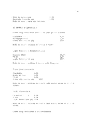 75
Óleo de melaleuca 3,0%
Sabonete líquido qsp 100%
Modo de usar: para uso íntimo.
Sistema Pigmentar
Creme despigmentante nutritivo para peles oleosas
Clariskin II 4,0%
Nutripeptídeos 2,0%
Creme não-iônico qsp 100%
Modo de usar: aplicar no rosto à noite.
Loção tensora e despigmentante
Biosome DMAE 10,0%
VC-IP 1,0%
Loção Xalifin 15 qsp 100%
Modo de usar: aplicar à noite após limpeza.
Creme despigmentante
Clariskin 5,0%
Ácido kójico 1,0%
VC-IP 5,0%
Creme não-iônico qsp 100%
Modo de usar: Aplicar no rosto pela manhã antes do filtro
solar.
Loção clareadora
Ceramidas III A 0,5%
VC-IP 3,0%
Loção Promulgem qsp 100%
Modo de usar: Aplicar no rosto pela manhã antes do filtro
solar.
Creme despigmentante e rejuvenecedor
 