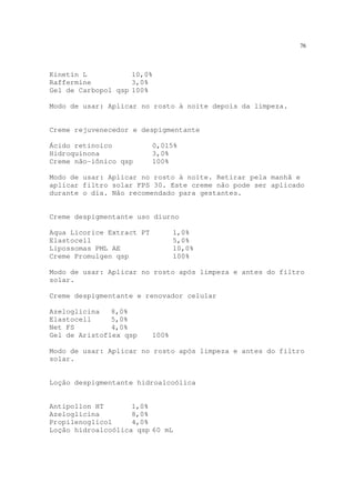 76
Kinetin L 10,0%
Raffermine 3,0%
Gel de Carbopol qsp 100%
Modo de usar: Aplicar no rosto à noite depois da limpeza.
Creme rejuvenecedor e despigmentante
Ácido retinoico 0,015%
Hidroquinona 3,0%
Creme não-iônico qsp 100%
Modo de usar: Aplicar no rosto à noite. Retirar pela manhã e
aplicar filtro solar FPS 30. Este creme não pode ser aplicado
durante o dia. Não recomendado para gestantes.
Creme despigmentante uso diurno
Aqua Licorice Extract PT 1,0%
Elastocell 5,0%
Lipossomas PML AE 10,0%
Creme Promulgen qsp 100%
Modo de usar: Aplicar no rosto após limpeza e antes do filtro
solar.
Creme despigmentante e renovador celular
Azeloglicina 8,0%
Elastocell 5,0%
Net FS 4,0%
Gel de Aristoflex qsp 100%
Modo de usar: Aplicar no rosto após limpeza e antes do filtro
solar.
Loção despigmentante hidroalcoólica
Antipollon HT 1,0%
Azeloglicina 8,0%
Propilenoglicol 4,0%
Loção hidroalcoólica qsp 60 mL
 