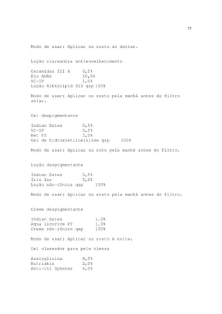 77
Modo de usar: Aplicar no rosto ao deitar.
Loção clareadora antienvelhecimento
Ceramidas III A 0,5%
Bio AHAS 10,0%
VC-IP 1,0%
Loção Nikkolipid 81S qsp 100%
Modo de usar: Aplicar no rosto pela manhã antes do filtro
solar.
Gel despigmentante
Indian Dates 0,5%
VC-IP 0,5%
Net FS 3,0%
Gel de hidroxietilcelulose qsp 100%
Modo de usar: Aplicar no roto pela manhã antes do filtro.
Loção despigmentante
Indian Dates 0,5%
Íris Iso 5,0%
Loção não-iônica qsp 100%
Modo de usar: Aplicar no rosto pela manhã antes do filtro.
Creme despigmentante
Indian Dates 1,0%
Aqua licorice PT 1,0%
Creme não-iônico qsp 100%
Modo de usar: Aplicar no rosto à noite.
Gel clareador para pele oleosa
Azeloglicina 8,0%
Nutriskin 2,0%
Anti-oil Spheres 6,0%
 