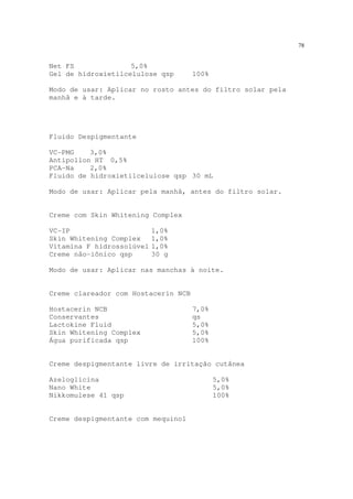 78
Net FS 5,0%
Gel de hidroxietilcelulose qsp 100%
Modo de usar: Aplicar no rosto antes do filtro solar pela
manhã e à tarde.
Fluido Despigmentante
VC-PMG 3,0%
Antipollon HT 0,5%
PCA-Na 2,0%
Fluido de hidroxietilcelulose qsp 30 mL
Modo de usar: Aplicar pela manhã, antes do filtro solar.
Creme com Skin Whitening Complex
VC-IP 1,0%
Skin Whitening Complex 1,0%
Vitamina F hidrossolúvel 1,0%
Creme não-iônico qsp 30 g
Modo de usar: Aplicar nas manchas à noite.
Creme clareador com Hostacerin NCB
Hostacerin NCB 7,0%
Conservantes qs
Lactokine Fluid 5,0%
Skin Whitening Complex 5,0%
Água purificada qsp 100%
Creme despigmentante livre de irritação cutânea
Azeloglicina 5,0%
Nano White 5,0%
Nikkomulese 41 qsp 100%
Creme despigmentante com mequinol
 