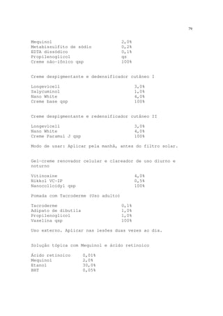 79
Mequinol 2,0%
Metabissulfito de sódio 0,2%
EDTA dissódico 0,1%
Propilenoglicol qs
Creme não-iônico qsp 100%
Creme despigmentante e dedensificador cutâneo I
Longevicell 3,0%
Salycuminol 1,0%
Nano White 4,0%
Creme base qsp 100%
Creme despigmentante e redensificador cutâneo II
Longevicell 3,0%
Nano White 4,0%
Creme Paramul J qsp 100%
Modo de usar: Aplicar pela manhã, antes do filtro solar.
Gel-creme renovador celular e clareador de uso diurno e
noturno
Vitinoxine 4,0%
Nikkol VC-IP 0,5%
Nanocolloidyl qsp 100%
Pomada com Tacroderme (Uso adulto)
Tacroderme 0,1%
Adipato de dibutila 1,0%
Propilenoglicol 1,0%
Vaselina qsp 100%
Uso externo. Aplicar nas lesões duas vezes ao dia.
Solução tópica com Mequinol e ácido retinoico
Ácido retinoico 0,01%
Mequinol 2,0%
Etanol 30,0%
BHT 0,05%
 