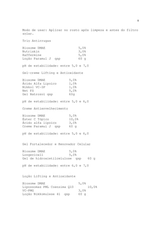 8
Modo de usar: Aplicar no rosto após limpeza e antes do filtro
solar.
Trio Antirrugas
Biosome DMAE 5,0%
Nutriskin 3,0%
Raffermine 5,0%
Loção Paramul J qsp 60 g
pH de estabilidade: entre 5,0 e 7,0
Gel-creme Lifting e Antioxidante
Biosome DMAE 5,0%
Ácido Alfa Lipoico 1,0%
Nikkol VC-IP 1,0%
Net FS 5,0%
Gel Natrosol qsp 60g
pH de estabilidade: entre 5,0 e 6,0
Creme Antienvelhecimento
Biosome DMAE 5,0%
Éster C Tópico 10,0%
Ácido alfa lipoico 3,0%
Creme Paramul J qsp 60 g
pH de estabilidade: entre 5,0 e 6,0
Gel Fortalecedor e Renovador Celular
Biosome DMAE 5,0%
Longevicell 5,0%
Gel de hidroxietilcelulose qsp 60 g
pH de estabilidade: entre 6,0 e 7,0
Loção Lifting e Antioxidante
Biosome DMAE 5,0%
Lipossomas PML Coenzima Q10 10,0%
VC-PMG 3,0%
Loção Nikkomulese 41 qsp 60 g
 