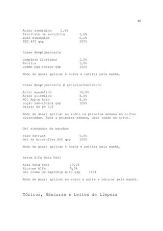 80
Ácido ascórbico 0,5%
Palmitato de ascorbila 1,0%
EDTA dissódico 0,1%
PEG 400 qsp 100%
Creme despigmentante
Complexo Clareador 1,0%
Emblica 1,0%
Creme não-iônico qsp 100%
Modo de usar: aplicar à noite e retirar pela manhã.
Creme despigmentante e antienvelhecimento
Ácido mandélico 10,0%
Ácido glicólico 8,0%
MCL Apple Acid 8,0%
Loção não-iônica qsp 100%
Deixar em pH 3,8
Modo de usar: aplicar no rosto na primeira semana em noites
alternadas. Após a primeira semana, usar todas as noite.
Gel atenuador de manchas
Palm Extract 5,0%
Gel de Aristoflex AVC qsp 100%
Modo de usar: aplicar à noite e retirar pela manhã.
Serum Alfa Beta Peel
Alfa Beta Peel 10,0%
Biosome Alfa 5,0%
Gel creme de Rapithix A-60 qsp 100%
Modo de usar: aplicar no rosto à noite e retirar pela manhã.
Tônicos, Máscaras e Leites de Limpeza
 
