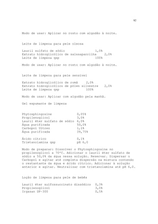 82
Modo de usar: Aplicar no rosto com algodão à noite.
Leite de limpeza para pele oleosa
Lauril sulfato de sódio 1,0%
Extrato hidroglicólico de salssaparrilha 2,0%
Leite de limpeza qsp 100%
Modo de usar: Aplicar no rosto com algodão à noite.
Leite de limpeza para pele sensível
Extrato hidroglicólico de romã 2,0%
Extrato hidroglicólico de pólen silvestre 2,0%
Leite de limpeza qsp 100%
Modo de usar: Aplicar com algodão pela manhã.
Gel espumante de limpeza
Phytosphingosine 0,05%
Propilenoglicol 3,0%
Lauril éter sulfato de sódio 6,0%
Água purificada 50,0%
Carbopol Ultrez 1,1%
Água purificada 39,75%
Ácido cítrico 0,1%
Trietanolamina qsp pH 6,0
Modo de preparar: Dissolver o Phytosphingosine no
propilenoglicol a 70ºC. Adicionar o lauril éter sulfato de
sódio a 50,0% da água nessa solução. Reservar. Dispersar o
Carbopol e agitar até completa dispersão na mistura contendo
o restantante da água e ácido cítrico. Adicionar à solução
anterior e agitar. Neutralizar com trietanolamina até pH 6,0.
Loção de limpeza para pele de bebês
Lauril éter sulfossuccinato dissódico 0,3%
Propilenoglicol 3,0%
Irgasan DP-300 0,5%
 
