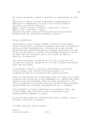84
Em outro recipiente, pesar e misturar os componentes da fase
B.
Adicionar a fase A na fase B agitando cuidadosamente.
Misturar os componentes da fase C até solubilização e
adicionar na mistura anterior.
Medir o pH da solução anterior e adicionar a fase D.
Medir o pH e registrar o valor.
Retirar 50g para contra prova do controle de qualidade.
Acondicionar em recipiente fechado e rotular.
Lenços umedecidos
Recentemente estes lenços, também conhecidos como Wipes,
foram introduzidos no mercado acenando como uma nova proposta
para as formas farmacêuticas. Consiste em um não tecido
produzido por hidroentrelaçamento chamado spunlaced, que são
fibras de poliéster e viscose consolidadas através de jatos
de água sob alta pressão, sem a utilização de agentes
químicos ou adesivos.
São comercializados na medida de 30 x 38 cm que deve ser
cortado em 4 partes iguais de 19 x 15 cm, unidade suficiente
para uma aplicação.
É um produto estável e prático, pois permite incorporar
vários ativos, não havendo restrições quanto às
características físico-químicas das matérias-primas.
Pode ser manipulado com formulações 100% oil-free, utilizando
produtos não irritantes e não comedogênicos, garantindo doses
exatas e sem contaminação. Além de serem de práticos e de
fácil transporte, os sachês onde são acondicionados garantem
estabilidade aos produtos, protegidos de luz e umidade.
Para preparar os lenços umedecidos é necessário fazer uma
solução base onde os ativos serão incorporados, para
posteriormente embeber os lenços.
A solução base pode ser indicada para peles normais, secas e
oleosas, sensíveis ou mistas.
Solução base para peles normais
Fase A
Éster emoliente 0,3%
 