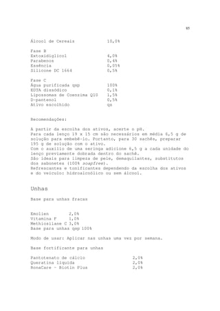 85
Álcool de Cereais 10,0%
Fase B
Extoxidiglicol 4,0%
Parabenos 0,4%
Essência 0,05%
Silicone DC 1664 0,5%
Fase C
Água purificada qsp 100%
EDTA dissódico 0,1%
Lipossomas de Coenzima Q10 1,5%
D-pantenol 0,5%
Ativo escolhido qs
Recomendações:
A partir da escolha dos ativos, acerte o pH.
Para cada lenço 19 x 15 cm são necessários em média 6,5 g de
solução para embebê-lo. Portanto, para 30 sachês, preparar
195 g de solução com o ativo.
Com o auxilio de uma seringa adicione 6,5 g a cada unidade do
lenço previamente dobrada dentro do sachê.
São ideais para limpeza de pele, demaquilantes, substitutos
dos sabonetes (100% soapfree).
Refrescantes e tonificantes dependendo da escolha dos ativos
e do veículo: hidroalcoólico ou sem álcool.
Unhas
Base para unhas fracas
Emolien 2,0%
Vitamina F 1,0%
Methiosilane C 3,0%
Base para unhas qsp 100%
Modo de usar: Aplicar nas unhas uma vez por semana.
Base fortificante para unhas
Pantotenato de cálcio 2,0%
Queratina líquida 2,0%
RonaCare – Biotin Plus 2,0%
 
