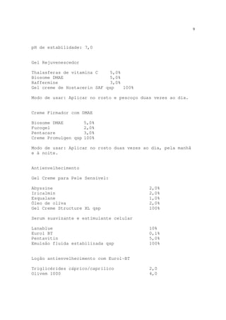 9
pH de estabilidade: 7,0
Gel Rejuvenescedor
Thalasferas de vitamina C 5,0%
Biosome DMAE 5,0%
Raffermine 3,0%
Gel creme de Hostacerin SAF qsp 100%
Modo de usar: Aplicar no rosto e pescoço duas vezes ao dia.
Creme Firmador com DMAE
Biosome DMAE 5,0%
Fucogel 2,0%
Pentacare 3,0%
Creme Promulgen qsp 100%
Modo de usar: Aplicar no rosto duas vezes ao dia, pela manhã
e à noite.
Antienvelhecimento
Gel Creme para Pele Sensível:
Abyssine 2,0%
Iricalmin 2,0%
Esqualane 1,0%
Óleo de oliva 2,0%
Gel Creme Structure XL qsp 100%
Serum suavizante e estimulante celular
Lanablue 10%
Eurol BT 0,1%
Pentavitin 5,0%
Emulsão fluida estabilizada qsp 100%
Loção antienvelhecimento com Eurol-BT
Triglicérides cáprico/caprílico 2,0
Olivem 1000 4,0
 
