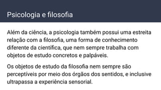 Psicologia e ﬁlosoﬁa
Além da ciência, a psicologia também possui uma estreita
relação com a ﬁlosoﬁa, uma forma de conhecimento
diferente da cientíﬁca, que nem sempre trabalha com
objetos de estudo concretos e palpáveis.
Os objetos de estudo da ﬁlosoﬁa nem sempre são
perceptíveis por meio dos órgãos dos sentidos, e inclusive
ultrapassa a experiência sensorial.
 