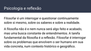 Psicologia e reﬂexão
Filosofar é um interrogar e questionar continuamente
sobre si mesmo, sobre os saberes e sobre a realidade.
A ﬁlosoﬁa não é e nem nunca será algo feito e acabado,
mas uma busca constante de entendimentos. A tarefa
fundamental da ﬁlosoﬁa é a reﬂexão. Filosofar é interrogar
sobre os problemas que envolvem o ser humano em sua
vida concreta, num contexto histórico e geográﬁco.
 