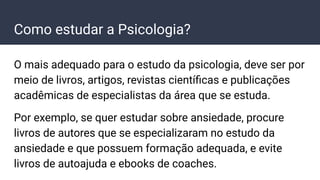 Como estudar a Psicologia?
O mais adequado para o estudo da psicologia, deve ser por
meio de livros, artigos, revistas cientíﬁcas e publicações
acadêmicas de especialistas da área que se estuda.
Por exemplo, se quer estudar sobre ansiedade, procure
livros de autores que se especializaram no estudo da
ansiedade e que possuem formação adequada, e evite
livros de autoajuda e ebooks de coaches.
 