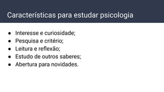 Características para estudar psicologia
● Interesse e curiosidade;
● Pesquisa e critério;
● Leitura e reﬂexão;
● Estudo de outros saberes;
● Abertura para novidades.
 