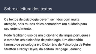 Sobre a leitura dos textos
Os textos de psicologia devem ser lidos com muita
atenção, pois muitos deles demandam um cuidado para
seu entendimento.
Pode facilitar o uso de um dicionário da língua portuguesa
e também um dicionário de psicologia. Um dicionário
famoso de psicologia é o Dicionário de Psicologia de Peter
Stratton e Nicky Hayes, da editora Cengage Learning.
 