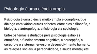 Psicologia é uma ciência ampla
Psicologia é uma ciência muito ampla e complexa, que
dialoga com vários outros saberes, entre eles a ﬁlosoﬁa, a
biologia, a antropologia, a ﬁsiologia e a sociologia.
Entre os temas estudados pela psicologia estão as
emoções, o funcionamento cognitivo, a percepção, o
cérebro e o sistema nervoso, o desenvolvimento humano,
as relações sociais, a personalidade, a saúde mental, etc.
 