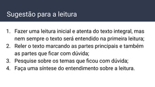 Sugestão para a leitura
1. Fazer uma leitura inicial e atenta do texto integral, mas
nem sempre o texto será entendido na primeira leitura;
2. Reler o texto marcando as partes principais e também
as partes que ﬁcar com dúvida;
3. Pesquise sobre os temas que ﬁcou com dúvida;
4. Faça uma síntese do entendimento sobre a leitura.
 