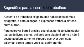 Sugestões para a escrita de trabalhos
A escrita de trabalhos exige muitas habilidades como a
ortograﬁa, a comunicação, a expressão verbal, a síntese,
entre outras.
Para escrever bem é preciso exercitar, por isso evite copiar
textos de livros e sites, até porque o plágio é crime e não é
aceito academicamente. Procure escrever com suas
palavras, com o tempo você vai aprimorando.
 