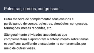 Palestras, cursos, congressos...
Outra maneira de complementar seus estudos é
participando de cursos, palestras, simpósios, congressos,
formações, mesas redondas, etc.
São geralmente atividades acadêmicas que
complementam e aprimoram o entendimento sobre temas
especíﬁcos, auxiliando o estudante na compreensão, por
meio de outras vozes.
 