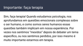 Importante: faça terapia
Sim, faça terapia! Quando estudamos psicologia, nos
aprofundamos em questões emocionais complexas sobre
o ser humano, e como somos seres humanos essas
questões também implicam em nossa experiência. Por
vezes nos sentimos “mexidos” depois de debater um tema
especíﬁco, ou nos sentimos perdidos, por isso mesmo é
muito importante estarmos em terapia.
 