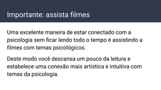 Importante: assista ﬁlmes
Uma excelente maneira de estar conectado com a
psicologia sem ﬁcar lendo todo o tempo é assistindo a
ﬁlmes com temas psicológicos.
Deste modo você descansa um pouco da leitura e
estabelece uma conexão mais artística e intuitiva com
temas da psicologia.
 