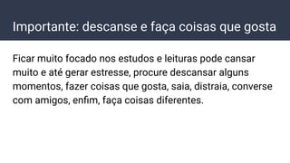 Importante: descanse e faça coisas que gosta
Ficar muito focado nos estudos e leituras pode cansar
muito e até gerar estresse, procure descansar alguns
momentos, fazer coisas que gosta, saia, distraia, converse
com amigos, enﬁm, faça coisas diferentes.
 