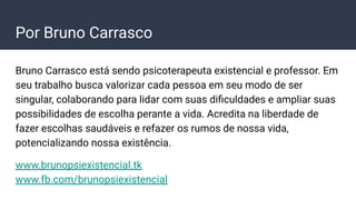 Bruno Carrasco está sendo psicoterapeuta existencial e professor. Em
seu trabalho busca valorizar cada pessoa em seu modo de ser
singular, colaborando para lidar com suas diﬁculdades e ampliar suas
possibilidades de escolha perante a vida. Acredita na liberdade de
fazer escolhas saudáveis e refazer os rumos de nossa vida,
potencializando nossa existência.
www.brunopsiexistencial.tk
www.fb.com/brunopsiexistencial
Por Bruno Carrasco
 