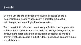 Ex-isto é um projeto dedicado ao estudo e pesquisa sobre o
existencialismo e suas relações com a psicologia, ﬁlosoﬁa,
psicoterapia, fenomenologia, literatura e artes.
Tem como intuito oferecer conteúdos que facilitem a compreensão
sobre os temas pesquisados, por meio de textos, vídeos, cursos ou
livros, optando por utilizar uma linguagem acessível, de modo a
promover reﬂexões sobre a subjetividade, a condição humana e suas
possibilidades.
ex-isto
 
