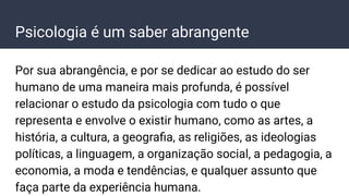 Psicologia é um saber abrangente
Por sua abrangência, e por se dedicar ao estudo do ser
humano de uma maneira mais profunda, é possível
relacionar o estudo da psicologia com tudo o que
representa e envolve o existir humano, como as artes, a
história, a cultura, a geograﬁa, as religiões, as ideologias
políticas, a linguagem, a organização social, a pedagogia, a
economia, a moda e tendências, e qualquer assunto que
faça parte da experiência humana.
 