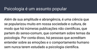 Psicologia é um assunto popular
Além de sua amplitude e abrangência, é uma ciência que
se popularizou muito em nossa sociedade e cultura, de
modo que há inúmeras publicações não cientíﬁcas, que
partem do senso-comum, que comentam sobre temas da
psicologia. Por conta disso, há pessoas que acreditam
entender sobre as emoções e o comportamento humano
sem nunca terem estudado a psicologia cientíﬁca.
 