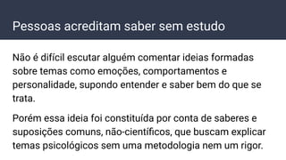 Pessoas acreditam saber sem estudo
Não é difícil escutar alguém comentar ideias formadas
sobre temas como emoções, comportamentos e
personalidade, supondo entender e saber bem do que se
trata.
Porém essa ideia foi constituída por conta de saberes e
suposições comuns, não-cientíﬁcos, que buscam explicar
temas psicológicos sem uma metodologia nem um rigor.
 