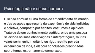 Psicologia não é senso comum
O senso comum é uma forma de entendimento de mundo
e das pessoas que resulta da experiência de vida individual
e coletiva, composto por hábitos, costumes e opiniões.
Trata-se de um conhecimento acrítico, onde uma pessoa
seleciona os suas observações e interpretações, muitas
vezes sem nenhum critério ou rigor, restrito por sua
experiência de vida, e elabora conclusões precipitadas
sobre temas extremamente complexos.
 