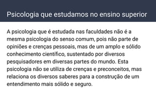 Psicologia que estudamos no ensino superior
A psicologia que é estudada nas faculdades não é a
mesma psicologia do senso comum, pois não parte de
opiniões e crenças pessoais, mas de um amplo e sólido
conhecimento cientíﬁco, sustentado por diversos
pesquisadores em diversas partes do mundo. Esta
psicologia não se utiliza de crenças e preconceitos, mas
relaciona os diversos saberes para a construção de um
entendimento mais sólido e seguro.
 