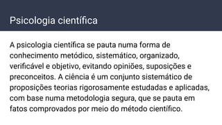 Psicologia cientíﬁca
A psicologia cientíﬁca se pauta numa forma de
conhecimento metódico, sistemático, organizado,
veriﬁcável e objetivo, evitando opiniões, suposições e
preconceitos. A ciência é um conjunto sistemático de
proposições teorias rigorosamente estudadas e aplicadas,
com base numa metodologia segura, que se pauta em
fatos comprovados por meio do método cientíﬁco.
 