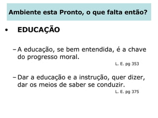 Ambiente esta Pronto, o que falta então?  EDUCAÇÃO A educação, se bem entendida, é a chave do progresso moral.  L. E. pg 353 Dar a educação e a instrução, quer dizer, dar os meios de saber se conduzir.  L. E. pg 375  
