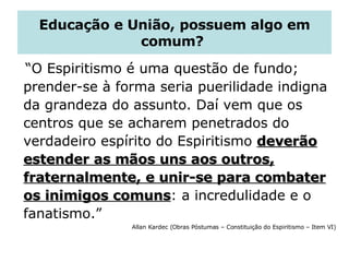 Educação e União, possuem algo em comum?  “ O Espiritismo é uma questão de fundo; prender-se à forma seria puerilidade indigna da grandeza do assunto. Daí vem que os centros que se acharem penetrados do verdadeiro espírito do Espiritismo  deverão estender as mãos uns aos outros, fraternalmente, e unir-se para combater os inimigos comuns : a incredulidade e o fanatismo.”  Allan Kardec (Obras Póstumas – Constituição do Espiritismo – Item VI) 