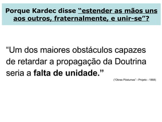 Porque Kardec disse  “estender as mãos uns aos outros, fraternalmente, e unir-se”? “ Um dos maiores obstáculos capazes de retardar a propagação da Doutrina seria a  falta de unidade.” (“Obras Póstumas” - Projeto - 1868) 