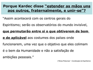 “ Assim acontecerá com os centros gerais do  Espiritismo; serão os observatórios do mundo invisível,  que permutarão entre si o que obtiverem de bom  e de aplicável  aos costumes dos países onde  funcionarem, uma vez que o objetivo que eles colimam  é o bem da Humanidade e não a satisfação de  ambições pessoais.” (“Obras Póstumas” - Constituição do Espiritismo) Porque Kardec disse  “estender as mãos uns aos outros, fraternalmente, e unir-se”? 
