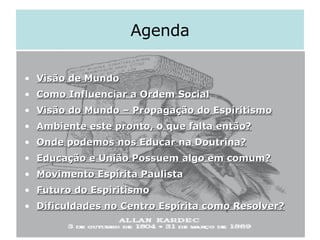 Agenda Visão de Mundo Como Influenciar a Ordem Social Visão do Mundo – Propagação do Espiritismo Ambiente este pronto, o que falta então? Onde podemos nos Educar na Doutrina? Educação e União Possuem algo em comum? Movimento Espírita Paulista Futuro do Espiritismo Dificuldades no Centro Espírita como Resolver? 