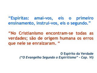 “ Espíritas: amai-vos, eis o primeiro ensinamento, instrui-vos, eis o segundo.” “ No Cristianismo encontram-se todas as verdades; são de origem humana os erros que nele se enraizaram. “ O Espírito da Verdade (“O Evangelho Segundo o Espiritismo” – Cap. VI) 
