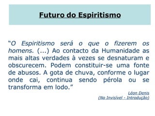 Futuro do Espiritismo “ O Espiritismo será o que o fizerem os homens.  (...) Ao contacto da Humanidade as mais altas verdades à vezes se desnaturam e obscurecem. Podem constituir-se uma fonte de abusos. A gota de chuva, conforme o lugar onde cai, continua sendo pérola ou se transforma em lodo.” Léon Denis (No Invisível - Introdução) 