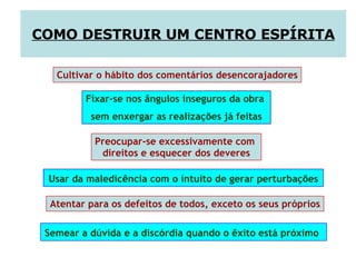 Usar da maledicência com o intuito de gerar perturbações   Cultivar o hábito dos comentários desencorajadores Fixar-se nos ângulos inseguros da obra  sem enxergar as realizações já feitas Preocupar-se excessivamente com  direitos e esquecer dos deveres Atentar para os defeitos de todos, exceto os seus próprios  COMO DESTRUIR UM CENTRO ESPÍRITA Semear a dúvida e a discórdia quando o êxito está próximo   