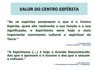 “ O Espiritismo (...) é hoje o Grande Desconhecido dos que o aprovam e o louvam e dos que o atacam e criticam.” J. Herculano Pires (“Curso Dinâmico de Espiritismo” – Introdução) VALOR DO CENTRO ESPÍRITA “ Se os espíritas soubessem o que é o Centro Espírita, quais são realmente a sua função e a sua significação, o Espiritismo seria hoje o mais importante movimento cultural e espiritual da Terra.” J. Herculano Pires (“O Centro Espírita” – Introdução) 