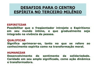 ESPIRITIZAR Possibilitar que o freqüentador introjete o Espiritismo em seu mundo íntimo, e que gradualmente seja integrado na vivência da pessoa.  QUALIFICAR Significa aprimorar-se, tanto no que se refere ao conhecimento espírita como na transformação moral.  HUMANIZAR Desenvolvimento do sentimento da solidariedade. Caridade em seu amplo significado, como ação dinâmica e transformadora.  DESAFIOS PARA O CENTRO ESPÍRITA NO TERCEIRO MILÊNIO 