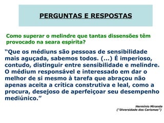 PERGUNTAS E RESPOSTAS Como superar o melindre que tantas dissensões têm provocado na seara espírita?  “ Que os médiuns são pessoas de sensibilidade mais aguçada, sabemos todos. (...) É imperioso, contudo, distinguir entre sensibilidade e melindre. O médium responsável e interessado em dar o melhor de si mesmo à tarefa que abraçou não apenas aceita a crítica construtiva e leal, como a procura, desejoso de aperfeiçoar seu desempenho mediúnico.” Hermínio Miranda (“Diversidade dos Carismas”)  