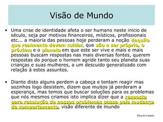 Visão de Mundo Uma crise de identidade afeta o ser humano neste inicio de século, seja por motivos financeiros, místicos, profissionais etc... a maioria das pessoas hoje perderam a noção  daquilo que   realmente devem cuidar , que  são o ser próprio, o próximo  e o  planeta  em que este ser vive e mais e mais pessoas buscam respostas nas mais diversas fontes, querem respostas do porque o homem agride tanto seu planeta suas crianças e suas mulheres, a um descuido generalizado com relação à estes assuntos.  Diante disto alguns perdem a cabeça e tentam reagir mas sozinhos logo desistem, dizem que muitos já perderam a esperança, mas temos que buscar soluções para os problemas que nós mesmos criamos isto implica dizer que a  resposta para resolução de nossos problemas passa pela mudança de comportamento , visão diferente de mundo  Ética do Cuidado 