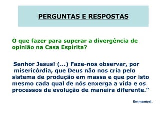 PERGUNTAS E RESPOSTAS O que fazer para superar a divergência de opinião na Casa Espírita?  Senhor Jesus! (...) Faze-nos observar, por  misericórdia, que Deus não nos cria pelo sistema de produção em massa e que por isto mesmo cada qual de nós enxerga a vida e os processos de evolução de maneira diferente.”  Emmanuel. 