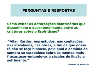 PERGUNTAS E RESPOSTAS Como evitar as deturpações doutrinárias que disseminam o desentendimento entre as criaturas sobre o Espiritismo?  “ Allan Kardec, nos estudos, nas cogitações, nas atividades, nas obras, a fim de que nossa fé não se faça hipnose, pela qual o domínio da sombra se estabelece sobre as mentes mais fracas,acorrentando-as a séculos de ilusão e sofrimento.”  Bezerra de Menezes 