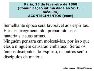Paris, 23 de fevereiro de 1868 (Comunicação íntima dada ao Sr. C..., médium) ACONTECIMENTOS (cont) Semelhante época será favorável aos espíritas. Eles se arregimentarão, prepararão seus materiais e suas armas. Ninguém pensará em molestá-los, por isso que eles a ninguém causarão embaraço. Serão os únicos discípulos do Espírito, os outros serão discípulos da matéria. Allan Kardec – Obras Póstumas 