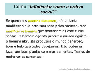 Como “ influênciar sobre a ordem social ?” Se queremos  mudar a Sociedade , não adianta  modificar a sua estrutura feita pelos homens, mas  modificar os homens  que modificam as estruturas  sociais. O homem egoísta produz o mundo egoísta,  o homem altruísta produzirá o mundo generoso,  bom e belo que todos desejamos. Não podemos  fazer um bom plantio com más sementes. Temos de  melhorar as sementes. J. Herculano Pires. Livro: Curso Dinâmico de Espiritismo 